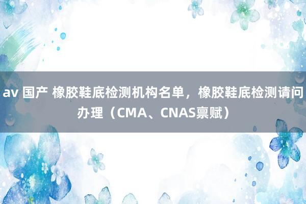 av 国产 橡胶鞋底检测机构名单，橡胶鞋底检测请问办理（CMA、CNAS禀赋）