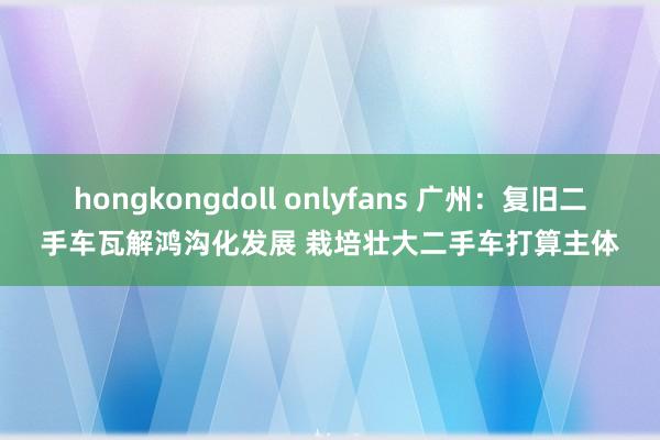 hongkongdoll onlyfans 广州：复旧二手车瓦解鸿沟化发展 栽培壮大二手车打算主体