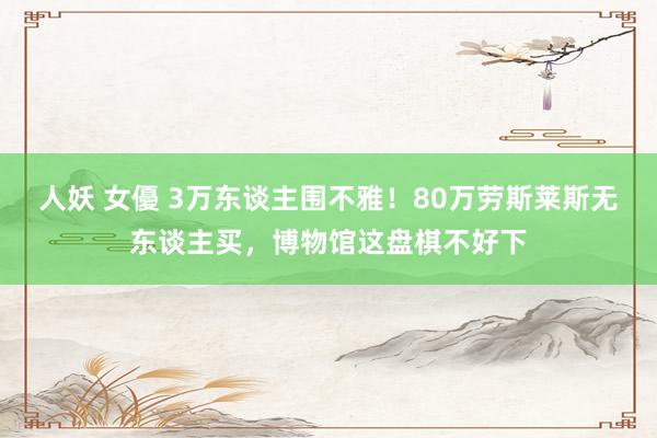 人妖 女優 3万东谈主围不雅！80万劳斯莱斯无东谈主买，博物馆这盘棋不好下