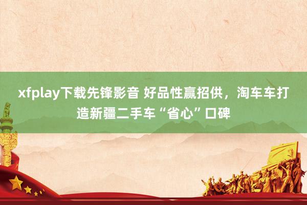 xfplay下载先锋影音 好品性赢招供，淘车车打造新疆二手车“省心”口碑