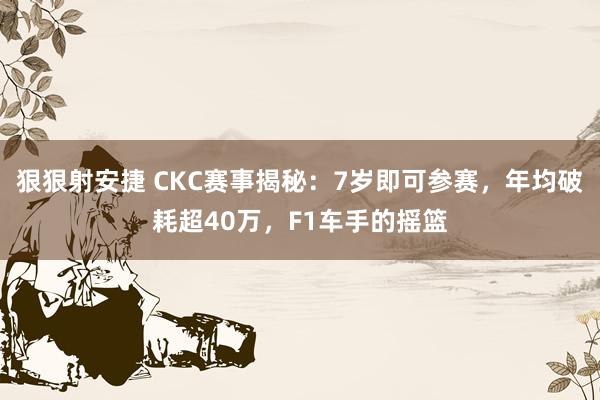 狠狠射安捷 CKC赛事揭秘：7岁即可参赛，年均破耗超40万，F1车手的摇篮