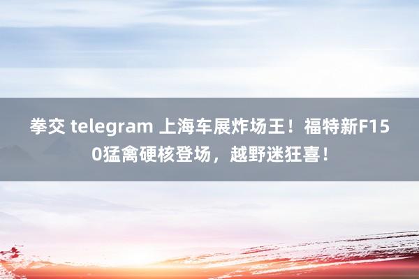 拳交 telegram 上海车展炸场王！福特新F150猛禽硬核登场，越野迷狂喜！