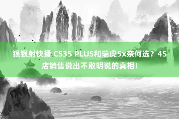 狠狠射快播 CS35 PLUS和瑞虎5x奈何选？4S店销售说出不敢明说的真相！