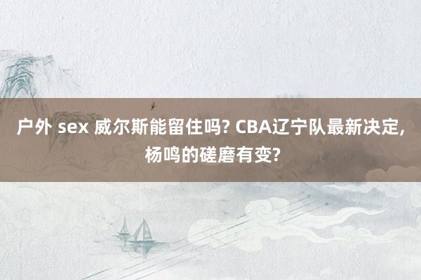 户外 sex 威尔斯能留住吗? CBA辽宁队最新决定， 杨鸣的磋磨有变?
