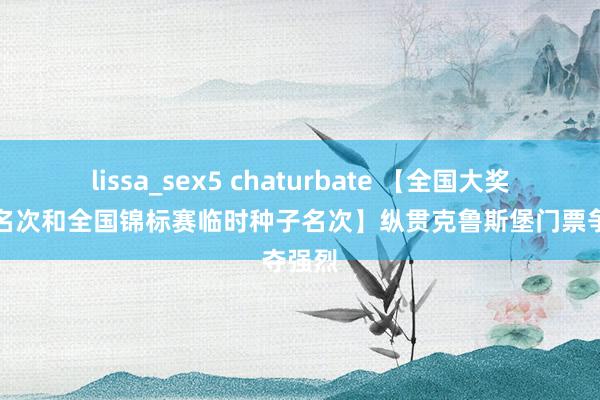 lissa_sex5 chaturbate 【全国大奖赛临时名次和全国锦标赛临时种子名次】纵贯克鲁斯堡门票争夺强烈