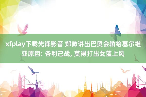 xfplay下载先锋影音 郑微讲出巴奥会输给塞尔维亚原因: 各利己战， 莫得打出女篮上风