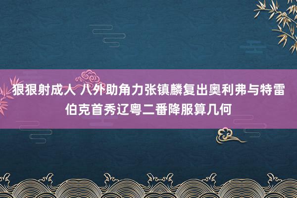 狠狠射成人 八外助角力张镇麟复出奥利弗与特雷伯克首秀辽粤二番降服算几何