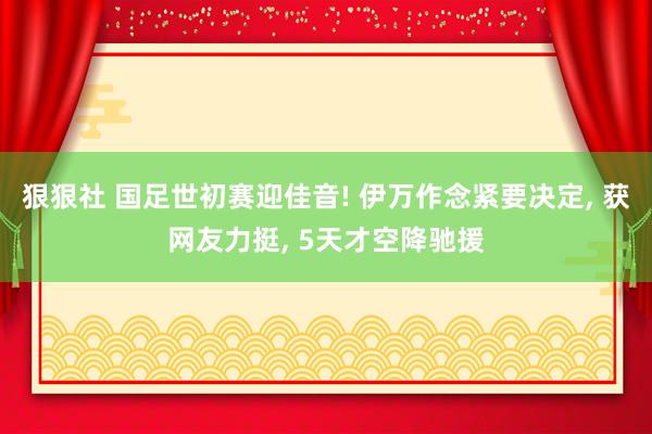 狠狠社 国足世初赛迎佳音! 伊万作念紧要决定， 获网友力挺， 5天才空降驰援