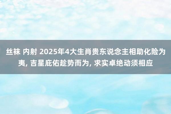 丝袜 内射 2025年4大生肖贵东说念主相助化险为夷， 吉星庇佑趁势而为， 求实卓绝动须相应