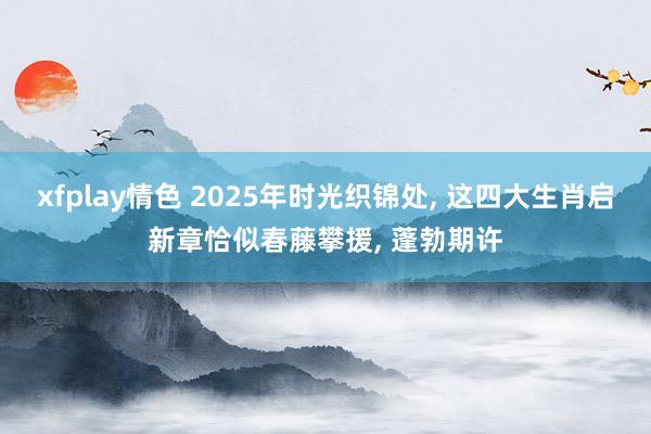 xfplay情色 2025年时光织锦处， 这四大生肖启新章恰似春藤攀援， 蓬勃期许