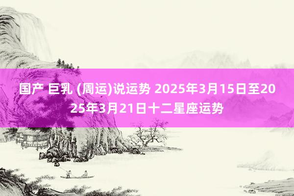 国产 巨乳 (周运)说运势 2025年3月15日至2025年3月21日十二星座运势