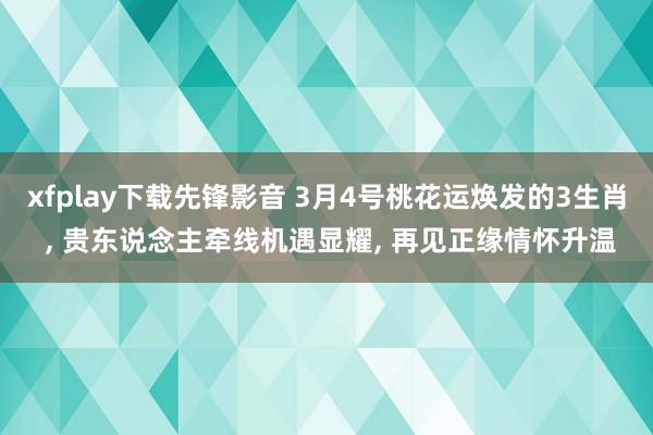 xfplay下载先锋影音 3月4号桃花运焕发的3生肖 ， 贵东说念主牵线机遇显耀， 再见正缘情怀升温