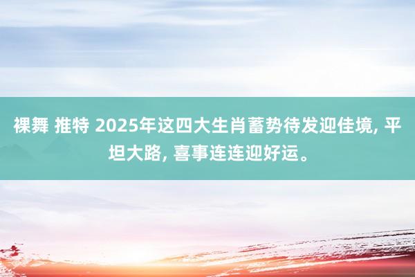 裸舞 推特 2025年这四大生肖蓄势待发迎佳境， 平坦大路， 喜事连连迎好运。