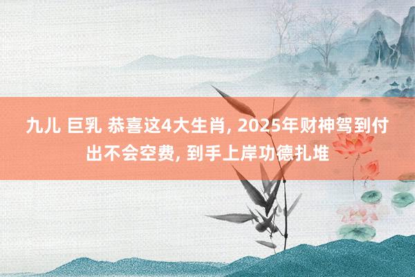 九儿 巨乳 恭喜这4大生肖， 2025年财神驾到付出不会空费， 到手上岸功德扎堆