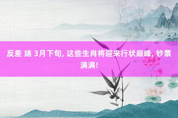 反差 婊 3月下旬， 这些生肖将迎来行状巅峰， 钞票满满!