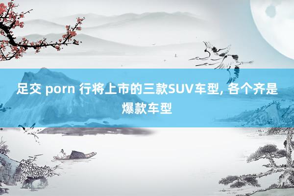 足交 porn 行将上市的三款SUV车型， 各个齐是爆款车型