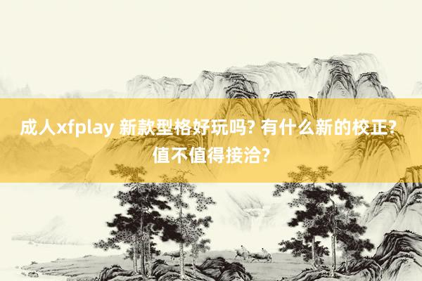 成人xfplay 新款型格好玩吗? 有什么新的校正? 值不值得接洽?