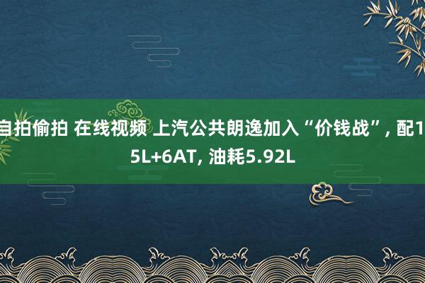 自拍偷拍 在线视频 上汽公共朗逸加入“价钱战”， 配1.5L+6AT， 油耗5.92L