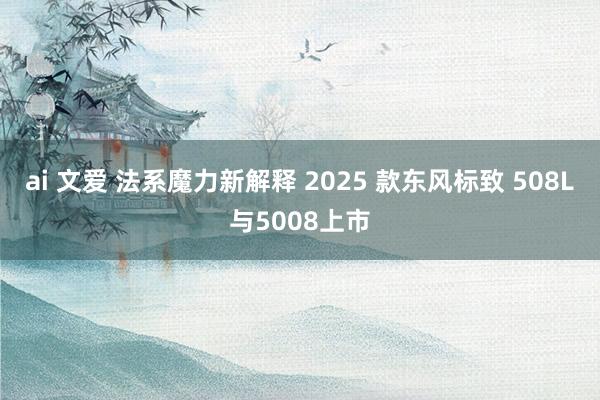 ai 文爱 法系魔力新解释 2025 款东风标致 508L与5008上市