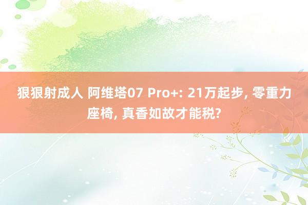 狠狠射成人 阿维塔07 Pro+: 21万起步， 零重力座椅， 真香如故才能税?
