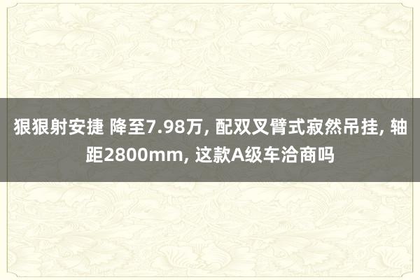 狠狠射安捷 降至7.98万， 配双叉臂式寂然吊挂， 轴距2800mm， 这款A级车洽商吗