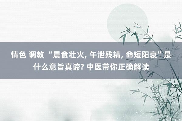 情色 调教 “晨食壮火， 午泄残精， 命短阳衰”是什么意旨真谛? 中医带你正确解读