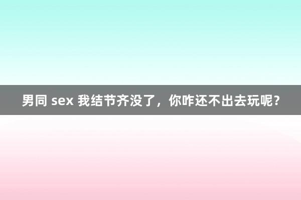 男同 sex 我结节齐没了,你咋还不出去玩呢?