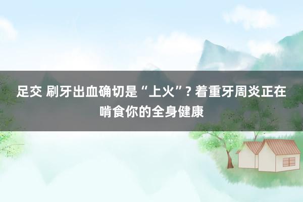 足交 刷牙出血确切是“上火”? 着重牙周炎正在啃食你的全身健康