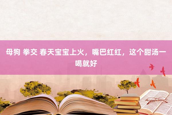 母狗 拳交 春天宝宝上火,嘴巴红红,这个甜汤一喝就好