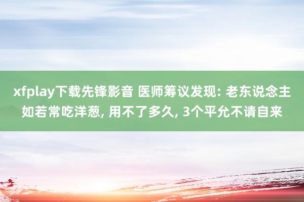 xfplay下载先锋影音 医师筹议发现: 老东说念主如若常吃洋葱, 用不了多久, 3个平允不请自来