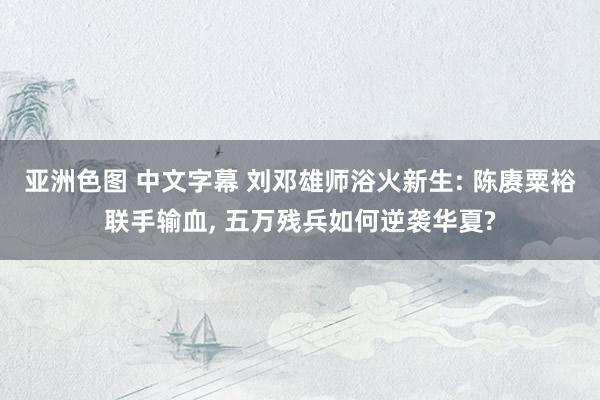 亚洲色图 中文字幕 刘邓雄师浴火新生: 陈赓粟裕联手输血， 五万残兵如何逆袭华夏?