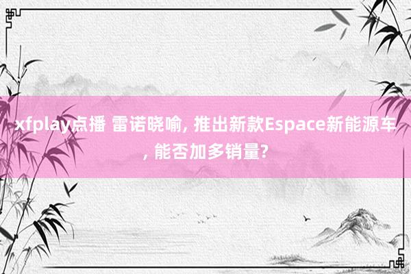xfplay点播 雷诺晓喻， 推出新款Espace新能源车， 能否加多销量?