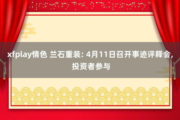 xfplay情色 兰石重装: 4月11日召开事迹评释会， 投资者参与