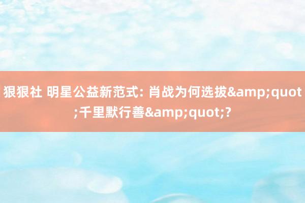狠狠社 明星公益新范式: 肖战为何选拔&quot;千里默行善&quot;?