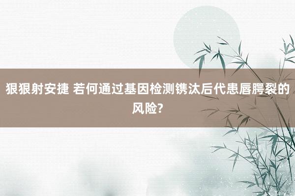 狠狠射安捷 若何通过基因检测镌汰后代患唇腭裂的风险?
