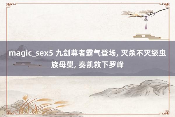 magic_sex5 九剑尊者霸气登场， 灭杀不灭级虫族母巢， 奏凯救下罗峰