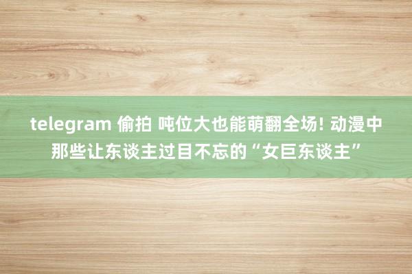 telegram 偷拍 吨位大也能萌翻全场! 动漫中那些让东谈主过目不忘的“女巨东谈主”