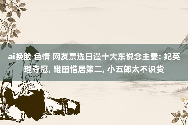 ai换脸 色情 网友票选日漫十大东说念主妻: 妃英理夺冠， 雏田惜居第二， 小五郎太不识货