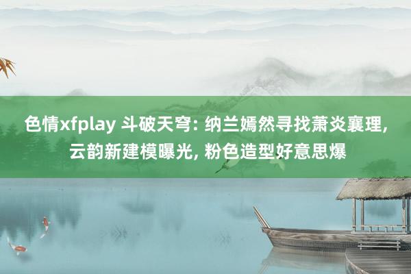 色情xfplay 斗破天穹: 纳兰嫣然寻找萧炎襄理， 云韵新建模曝光， 粉色造型好意思爆