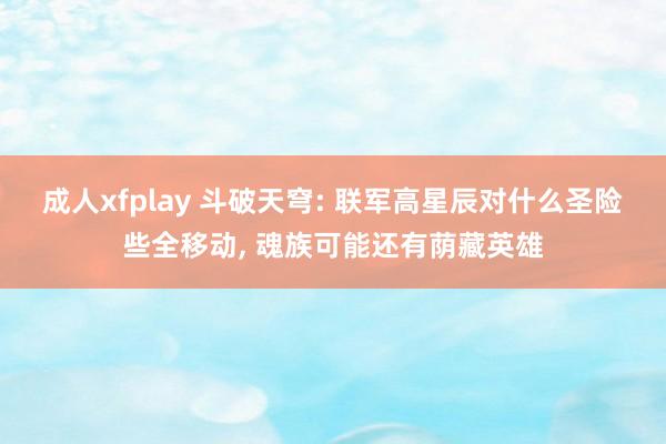 成人xfplay 斗破天穹: 联军高星辰对什么圣险些全移动， 魂族可能还有荫藏英雄