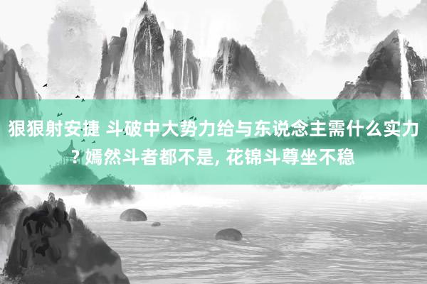 狠狠射安捷 斗破中大势力给与东说念主需什么实力? 嫣然斗者都不是， 花锦斗尊坐不稳