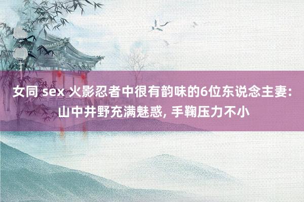 女同 sex 火影忍者中很有韵味的6位东说念主妻: 山中井野充满魅惑， 手鞠压力不小