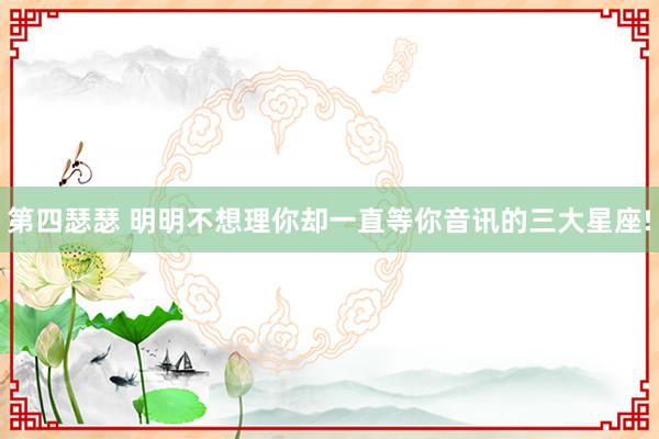 第四瑟瑟 明明不想理你却一直等你音讯的三大星座!