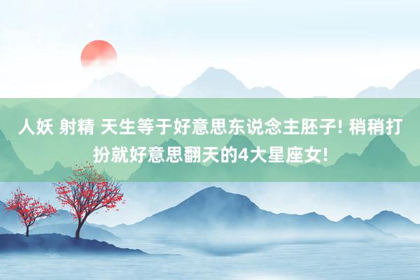 人妖 射精 天生等于好意思东说念主胚子! 稍稍打扮就好意思翻天的4大星座女!