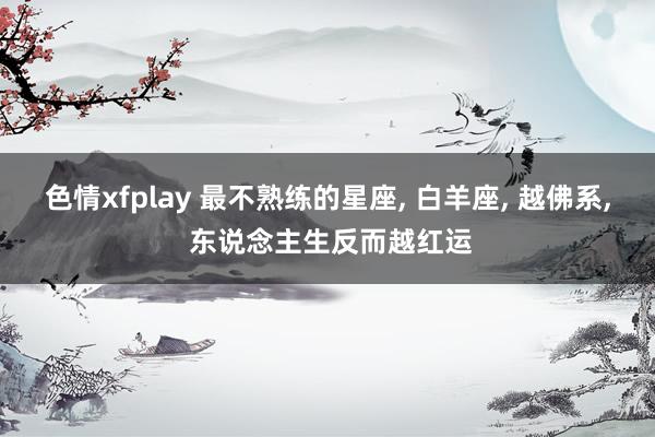 色情xfplay 最不熟练的星座， 白羊座， 越佛系， 东说念主生反而越红运