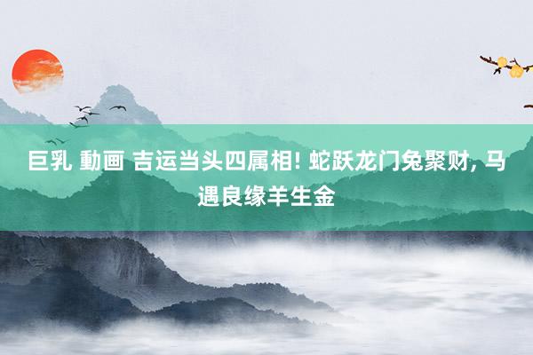 巨乳 動画 吉运当头四属相! 蛇跃龙门兔聚财， 马遇良缘羊生金