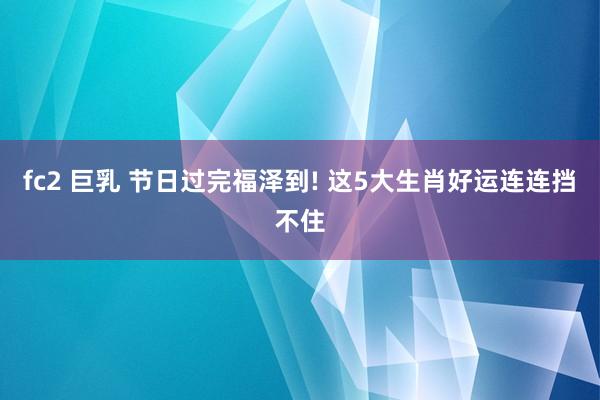 fc2 巨乳 节日过完福泽到! 这5大生肖好运连连挡不住