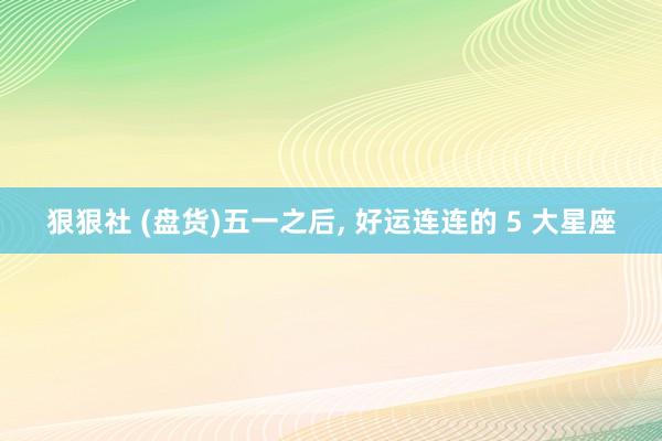 狠狠社 (盘货)五一之后， 好运连连的 5 大星座