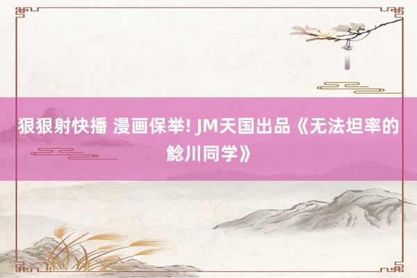 狠狠射快播 漫画保举! JM天国出品《无法坦率的鯰川同学》