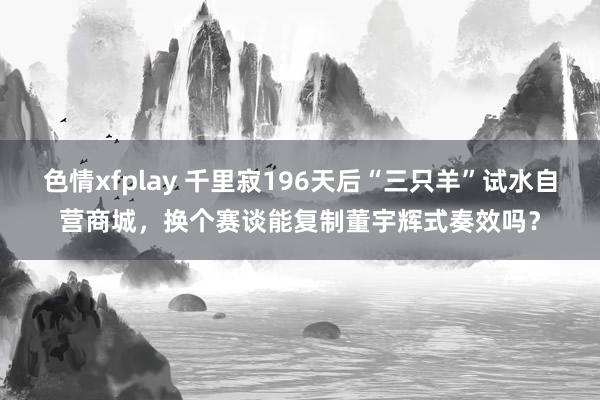 色情xfplay 千里寂196天后“三只羊”试水自营商城，换个赛谈能复制董宇辉式奏效吗？